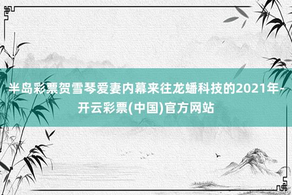 半岛彩票贺雪琴爱妻内幕来往龙蟠科技的2021年-开云彩票(中国)官方网站