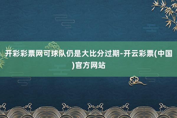 开彩彩票网可球队仍是大比分过期-开云彩票(中国)官方网站