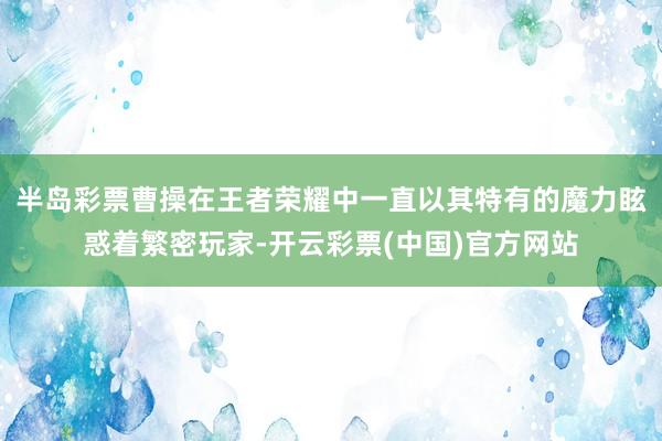 半岛彩票曹操在王者荣耀中一直以其特有的魔力眩惑着繁密玩家-开云彩票(中国)官方网站