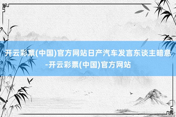 开云彩票(中国)官方网站日产汽车发言东谈主暗意-开云彩票(中国)官方网站