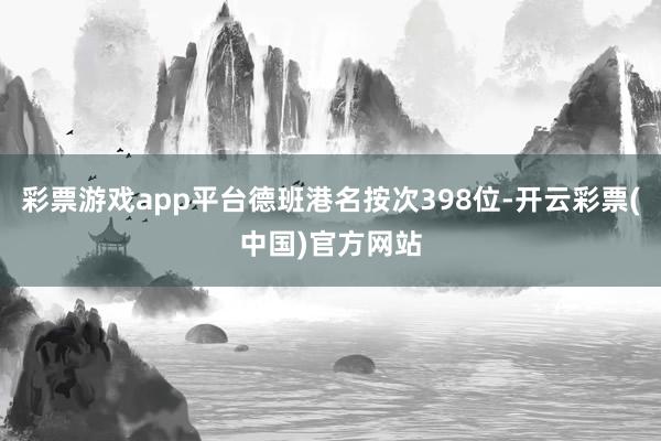 彩票游戏app平台德班港名按次398位-开云彩票(中国)官方网站