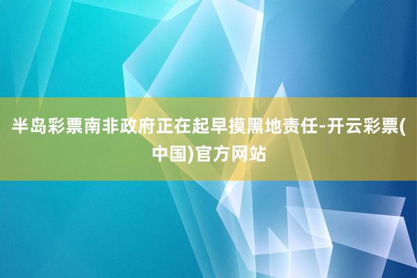 半岛彩票南非政府正在起早摸黑地责任-开云彩票(中国)官方网站