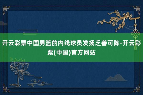 开云彩票中国男篮的内线球员发扬乏善可陈-开云彩票(中国)官方网站