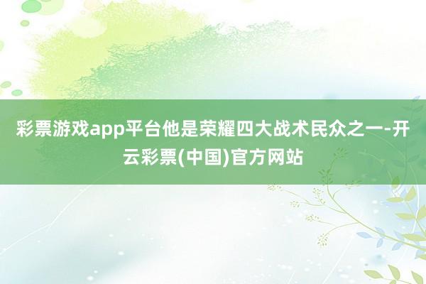 彩票游戏app平台他是荣耀四大战术民众之一-开云彩票(中国)官方网站