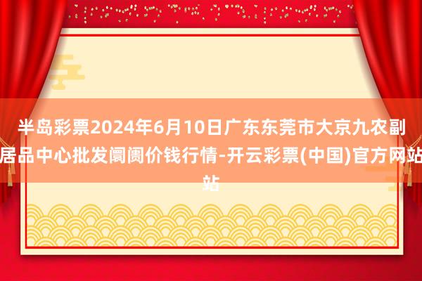 半岛彩票2024年6月10日广东东莞市大京九农副居品中心批发阛阓价钱行情-开云彩票(中国)官方网站