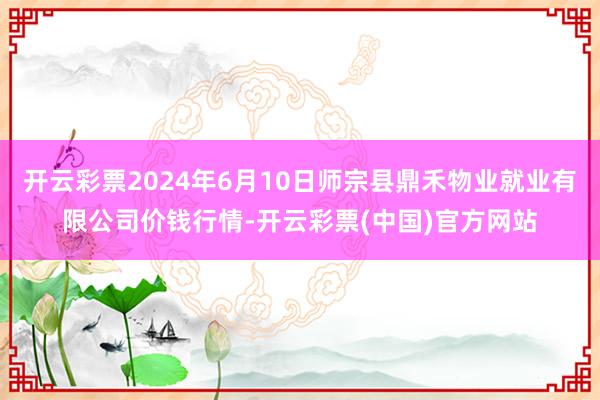 开云彩票2024年6月10日师宗县鼎禾物业就业有限公司价钱行情-开云彩票(中国)官方网站