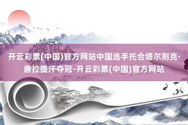 开云彩票(中国)官方网站中国选手托合塔尔别克·唐拉提汗夺冠-开云彩票(中国)官方网站