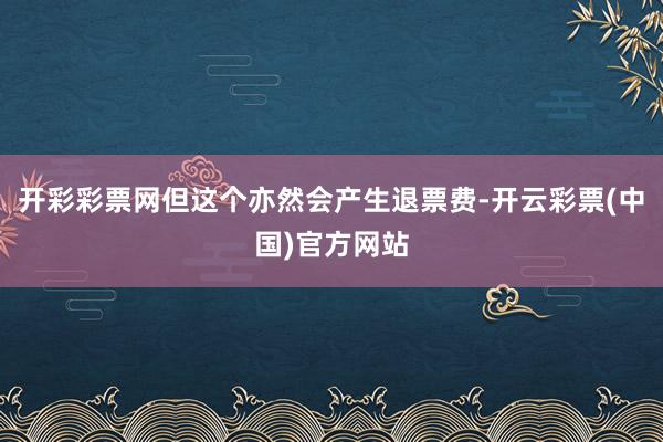 开彩彩票网但这个亦然会产生退票费-开云彩票(中国)官方网站