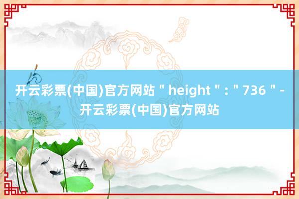 开云彩票(中国)官方网站＂height＂:＂736＂-开云彩票(中国)官方网站