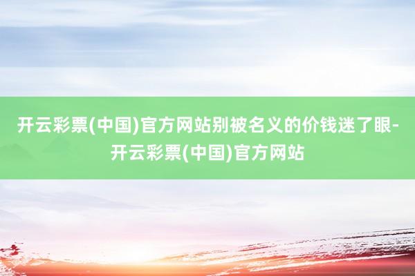 开云彩票(中国)官方网站别被名义的价钱迷了眼-开云彩票(中国)官方网站