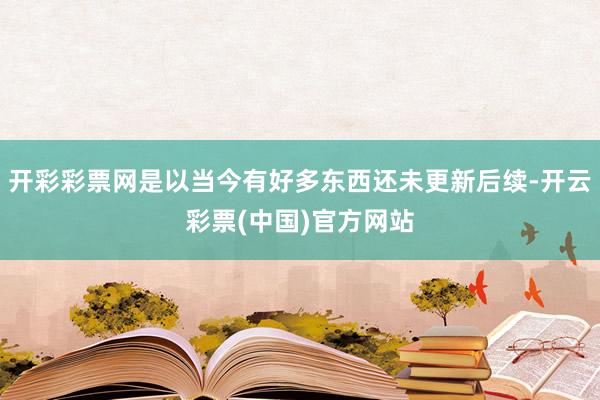 开彩彩票网是以当今有好多东西还未更新后续-开云彩票(中国)官方网站