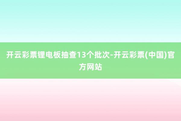 开云彩票锂电板抽查13个批次-开云彩票(中国)官方网站