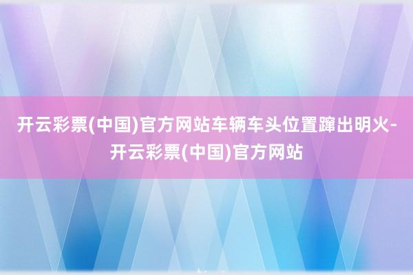 开云彩票(中国)官方网站车辆车头位置蹿出明火-开云彩票(中国)官方网站