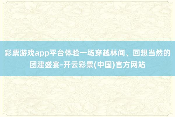 彩票游戏app平台体验一场穿越林间、回想当然的团建盛宴-开云彩票(中国)官方网站