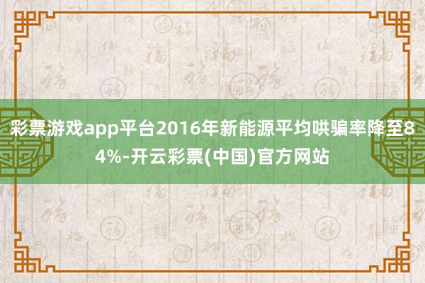 彩票游戏app平台2016年新能源平均哄骗率降至84%-开云彩票(中国)官方网站