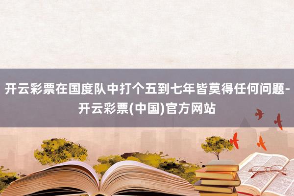 开云彩票在国度队中打个五到七年皆莫得任何问题-开云彩票(中国)官方网站