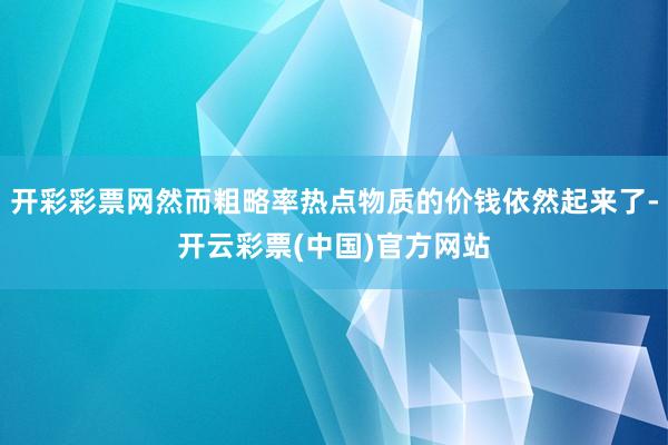 开彩彩票网然而粗略率热点物质的价钱依然起来了-开云彩票(中国)官方网站