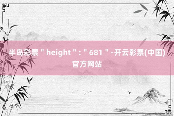 半岛彩票＂height＂:＂681＂-开云彩票(中国)官方网站