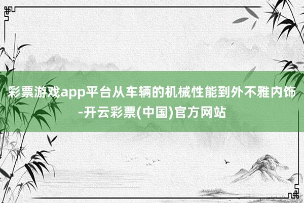 彩票游戏app平台从车辆的机械性能到外不雅内饰-开云彩票(中国)官方网站