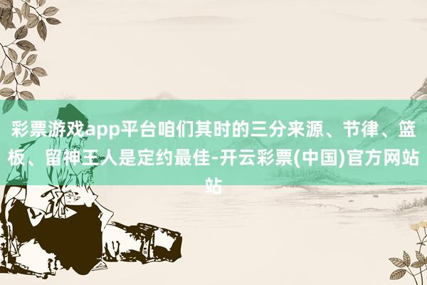 彩票游戏app平台咱们其时的三分来源、节律、篮板、留神王人是定约最佳-开云彩票(中国)官方网站