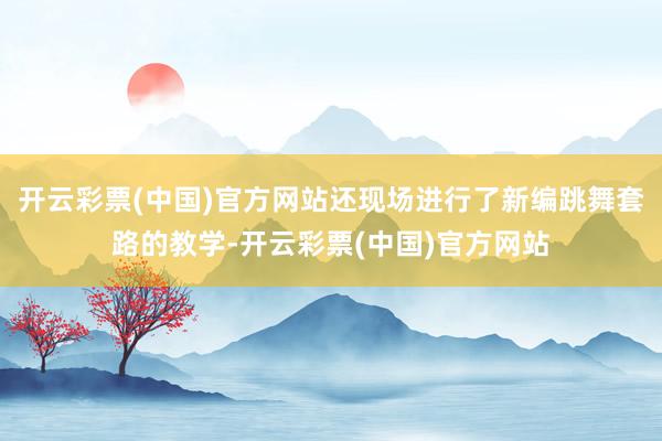 开云彩票(中国)官方网站还现场进行了新编跳舞套路的教学-开云彩票(中国)官方网站