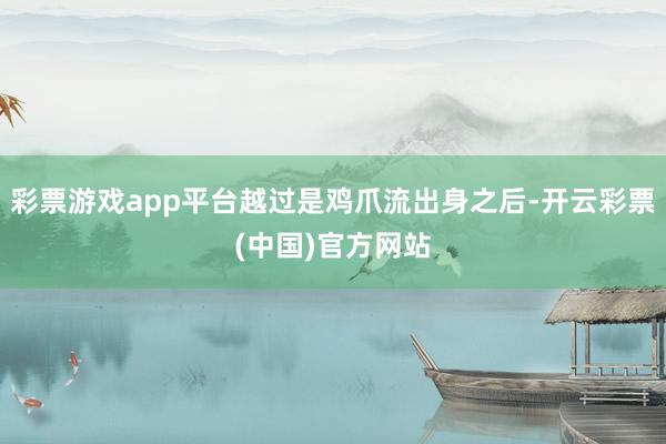 彩票游戏app平台越过是鸡爪流出身之后-开云彩票(中国)官方网站