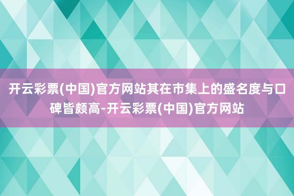 开云彩票(中国)官方网站其在市集上的盛名度与口碑皆颇高-开云彩票(中国)官方网站