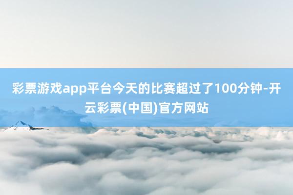 彩票游戏app平台今天的比赛超过了100分钟-开云彩票(中国)官方网站