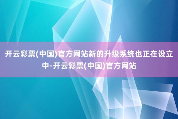 开云彩票(中国)官方网站新的升级系统也正在设立中-开云彩票(中国)官方网站