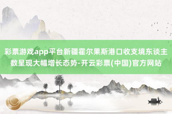 彩票游戏app平台新疆霍尔果斯港口收支境东谈主数呈现大幅增长态势-开云彩票(中国)官方网站