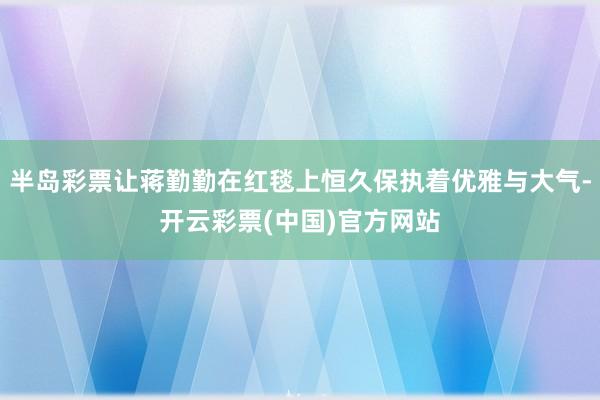 半岛彩票让蒋勤勤在红毯上恒久保执着优雅与大气-开云彩票(中国)官方网站