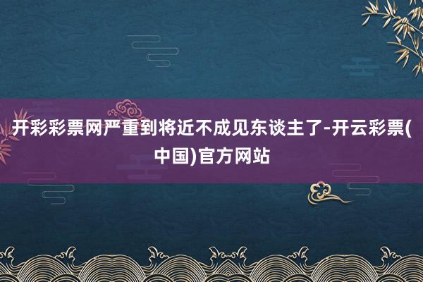 开彩彩票网严重到将近不成见东谈主了-开云彩票(中国)官方网站