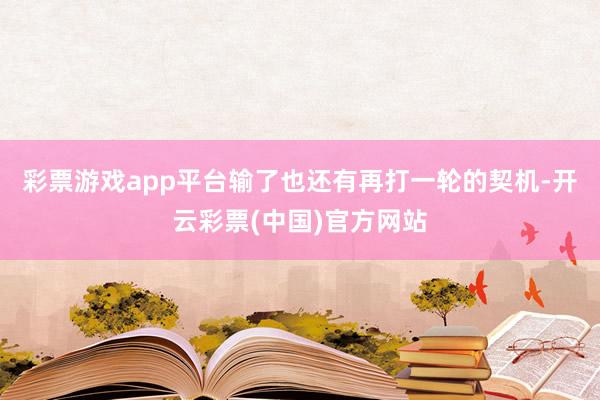 彩票游戏app平台输了也还有再打一轮的契机-开云彩票(中国)官方网站