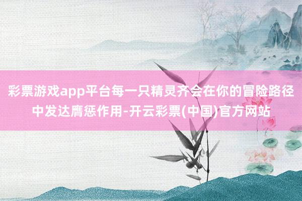 彩票游戏app平台每一只精灵齐会在你的冒险路径中发达膺惩作用-开云彩票(中国)官方网站