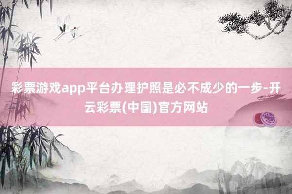 彩票游戏app平台办理护照是必不成少的一步-开云彩票(中国)官方网站