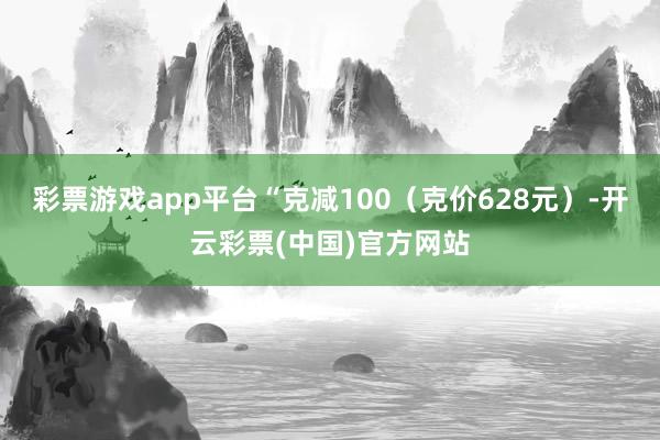 彩票游戏app平台“克减100（克价628元）-开云彩票(中国)官方网站