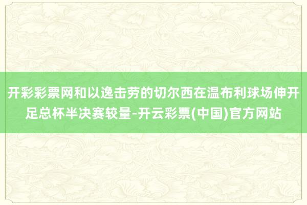 开彩彩票网和以逸击劳的切尔西在温布利球场伸开足总杯半决赛较量-开云彩票(中国)官方网站