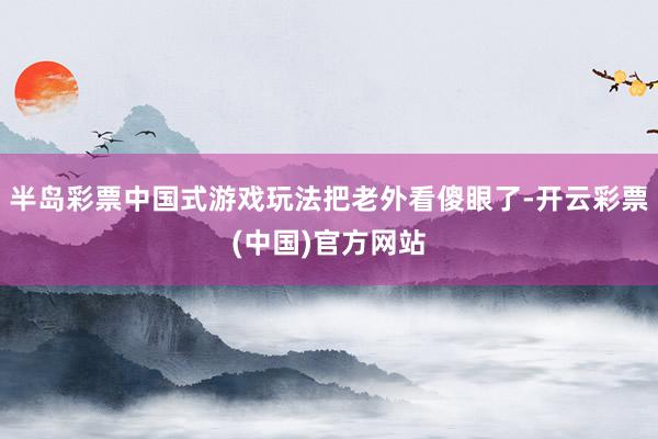 半岛彩票中国式游戏玩法把老外看傻眼了-开云彩票(中国)官方网站