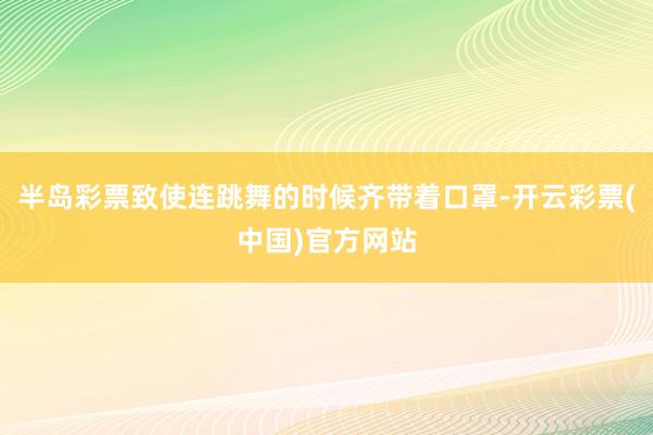 半岛彩票致使连跳舞的时候齐带着口罩-开云彩票(中国)官方网站