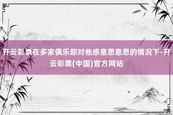 开云彩票在多家俱乐部对他感意思意思的情况下-开云彩票(中国)官方网站