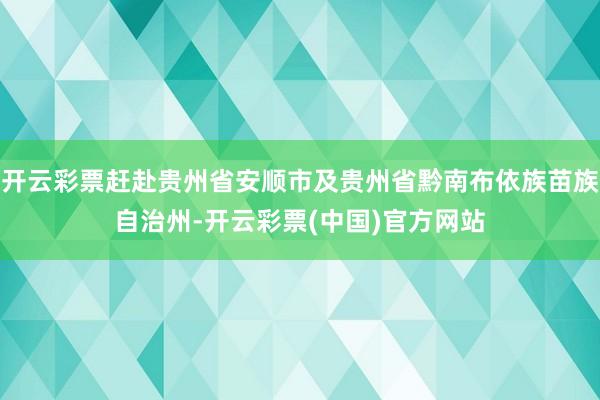 开云彩票赶赴贵州省安顺市及贵州省黔南布依族苗族自治州-开云彩票(中国)官方网站