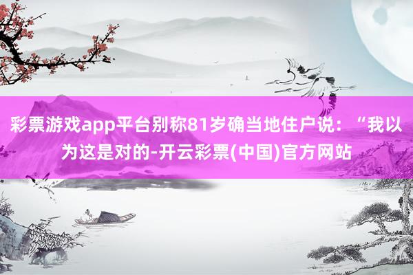 彩票游戏app平台别称81岁确当地住户说：“我以为这是对的-开云彩票(中国)官方网站