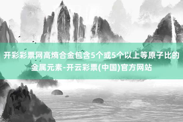 开彩彩票网高熵合金包含5个或5个以上等原子比的金属元素-开云彩票(中国)官方网站