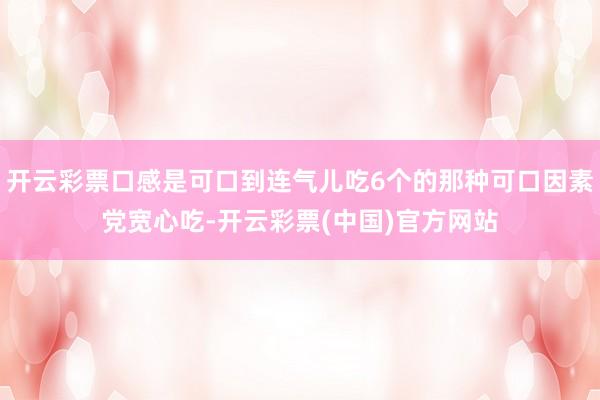 开云彩票口感是可口到连气儿吃6个的那种可口因素党宽心吃-开云彩票(中国)官方网站