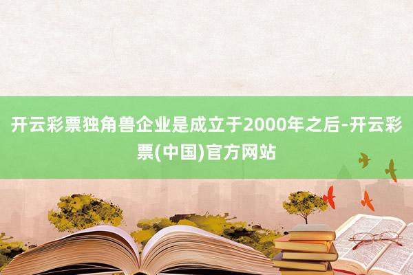 开云彩票独角兽企业是成立于2000年之后-开云彩票(中国)官方网站