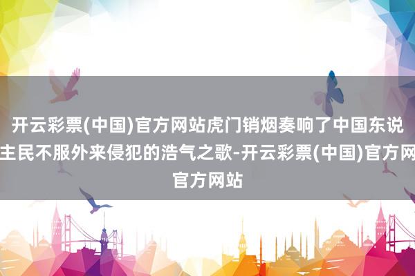 开云彩票(中国)官方网站虎门销烟奏响了中国东说念主民不服外来侵犯的浩气之歌-开云彩票(中国)官方网站