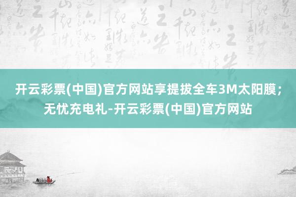 开云彩票(中国)官方网站享提拔全车3M太阳膜；无忧充电礼-开云彩票(中国)官方网站