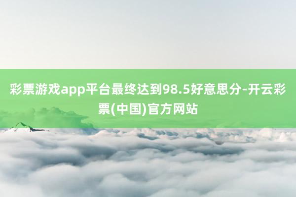 彩票游戏app平台最终达到98.5好意思分-开云彩票(中国)官方网站