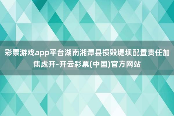 彩票游戏app平台湖南湘潭县损毁堤坝配置责任加焦虑开-开云彩票(中国)官方网站