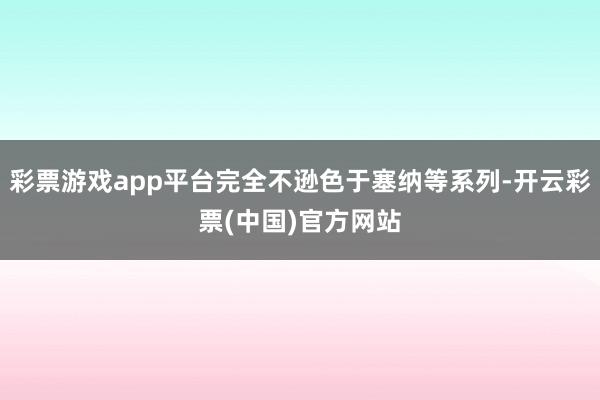 彩票游戏app平台完全不逊色于塞纳等系列-开云彩票(中国)官方网站